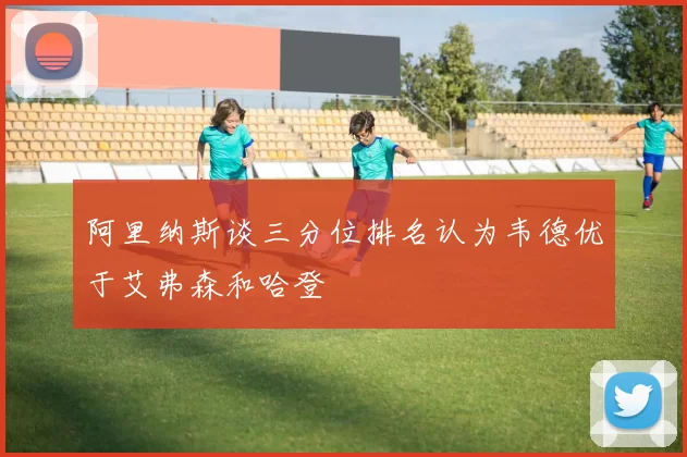 阿里纳斯谈三分位排名认为韦德优于艾弗森和哈登