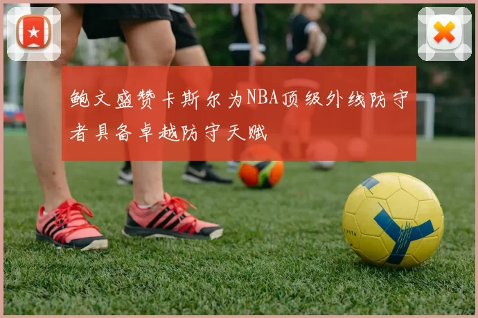 鲍文盛赞卡斯尔为NBA顶级外线防守者具备卓越防守天赋