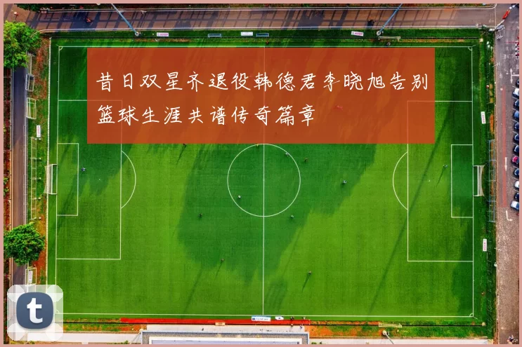 昔日双星齐退役韩德君李晓旭告别篮球生涯共谱传奇篇章