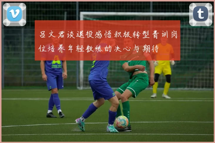 吕文君谈退役感悟积极转型青训岗位培养年轻教练的决心与期待