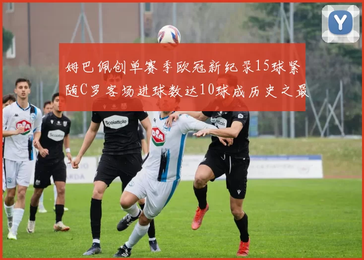 姆巴佩创单赛季欧冠新纪录15球紧随C罗客场进球数达10球成历史之最