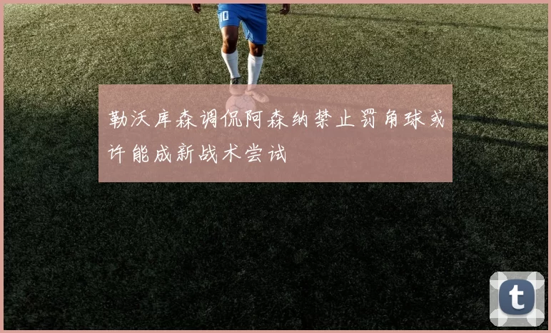 勒沃库森调侃阿森纳禁止罚角球或许能成新战术尝试