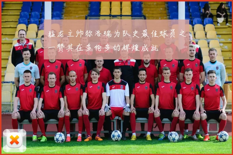 猛龙主帅称洛瑞为队史最佳球员之一赞其在多伦多的辉煌成就