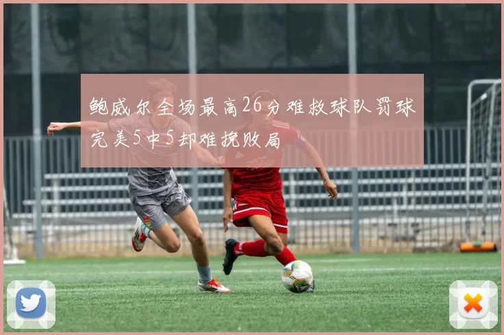 鲍威尔全场最高26分难救球队罚球完美5中5却难挽败局