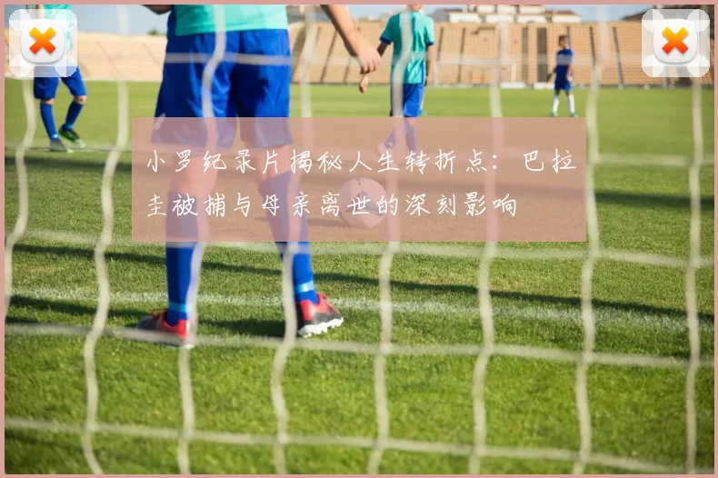 小罗纪录片揭秘人生转折点：巴拉圭被捕与母亲离世的深刻影响