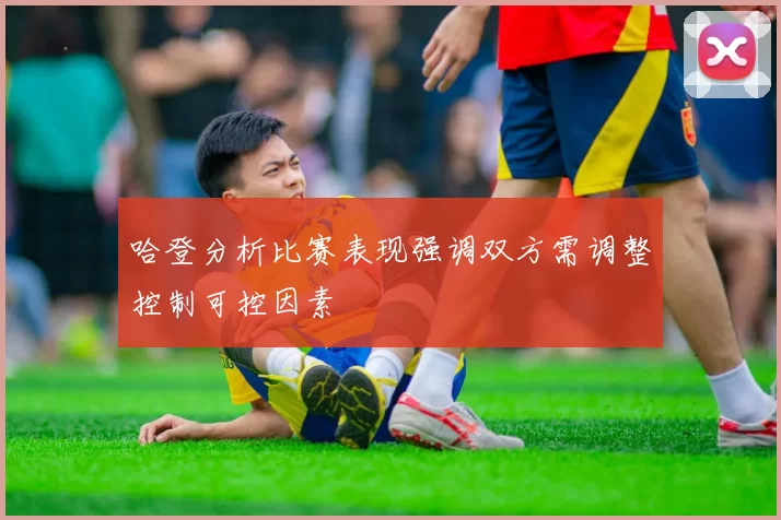 哈登分析比赛表现强调双方需调整控制可控因素
