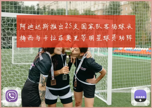 阿迪达斯推出25支国家队客场球衣梅西与卡拉菲奥里等明星球员助阵展示