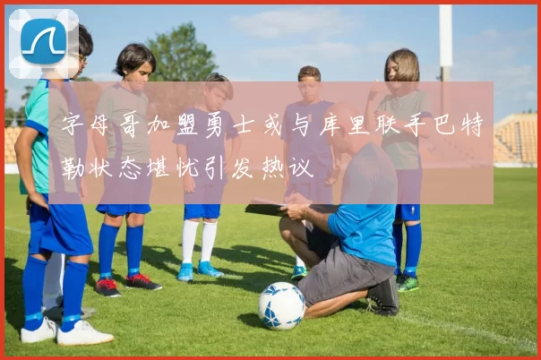 字母哥加盟勇士或与库里联手巴特勒状态堪忧引发热议