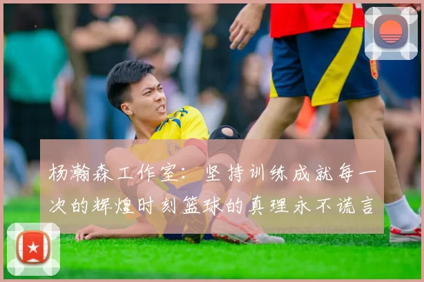 杨瀚森工作室：坚持训练成就每一次的辉煌时刻篮球的真理永不谎言
