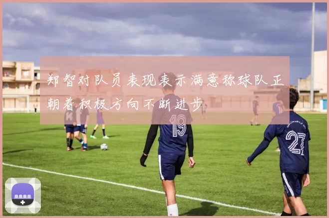 郑智对队员表现表示满意称球队正朝着积极方向不断进步
