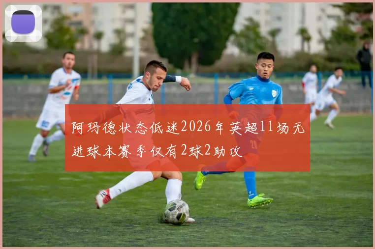 阿玛德状态低迷2026年英超11场无进球本赛季仅有2球2助攻