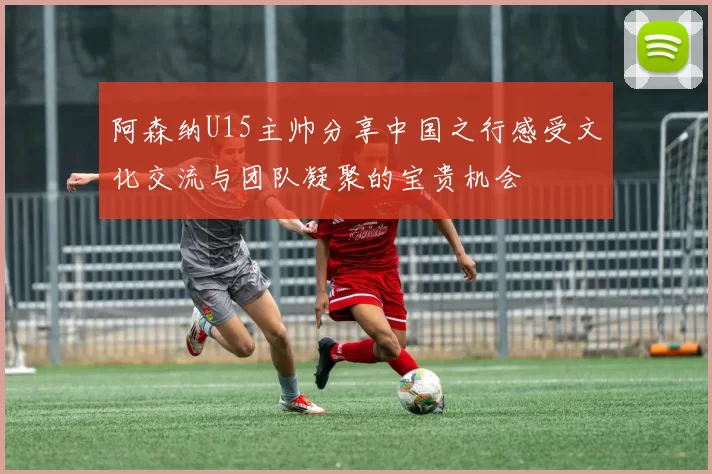 阿森纳U15主帅分享中国之行感受文化交流与团队凝聚的宝贵机会