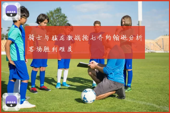 骑士与猛龙激战抢七乔约翰逊分析客场胜利难度