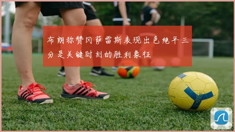 布朗称赞冈萨雷斯表现出色绝平三分是关键时刻的胜利象征