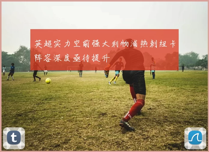 英超实力空前强大利物浦热刺纽卡阵容深度亟待提升